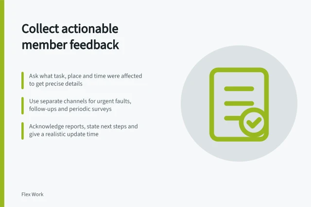 Collect actionable member feedback: Ask what task, place and time were affected to get precise details; Use separate channels for urgent faults, follow-ups and periodic surveys; Acknowledge reports, state next steps and give a realistic update time. Collecting actionable member feedback