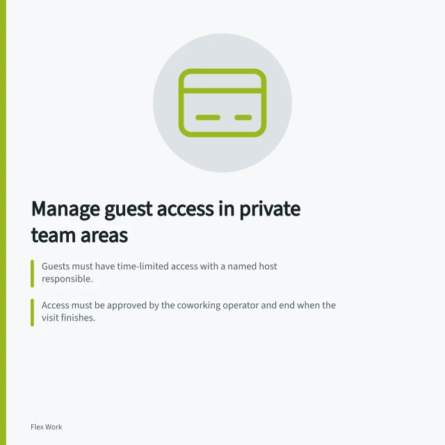 Manage guest access in private team areas: Guests must have time-limited access with a named host responsible.; Access must be approved by the coworking operator and end when the visit finishes.; Guests cannot use private areas as passageways; routes must avoid confidential workspaces. Defining guest access to private team areas