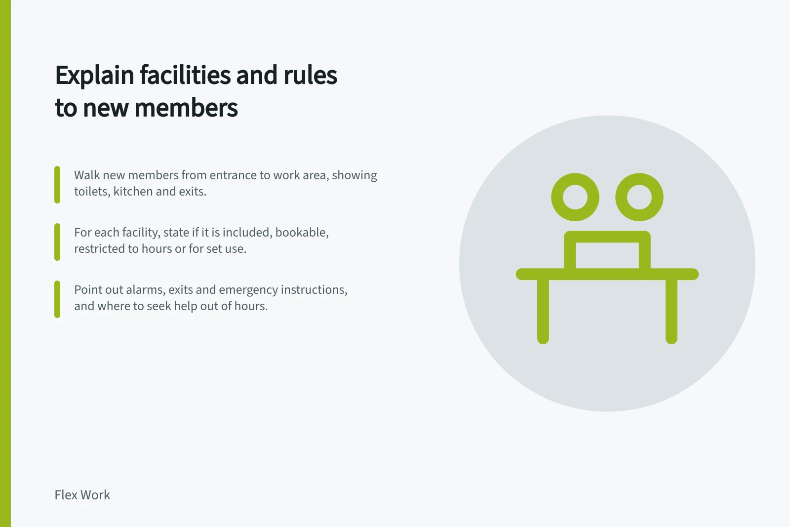 Explain facilities and rules to new members: Walk new members from entrance to work area, showing toilets, kitchen and exits.; For each facility, state if it is included, bookable, restricted to hours or for set use.; Point out alarms, exits and emergency instructions, and where to seek help out of hours.