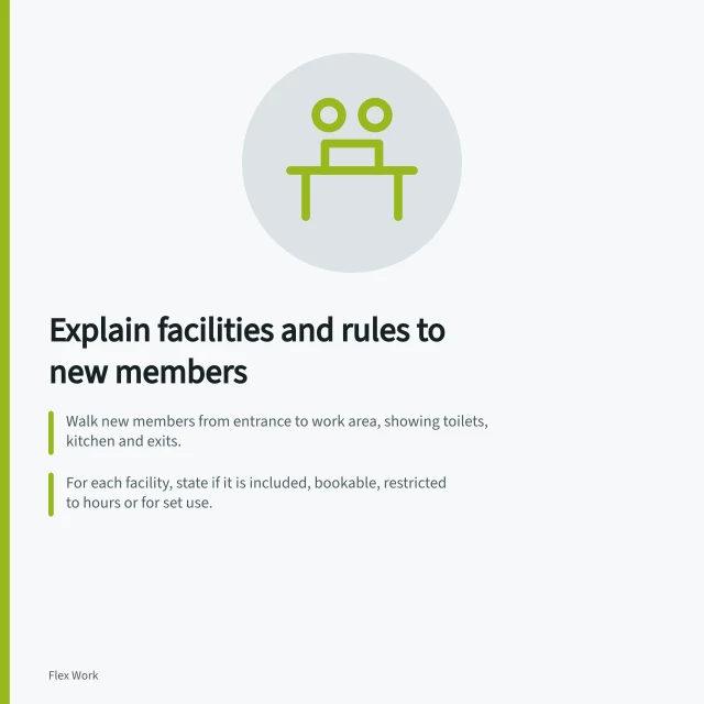 Explain facilities and rules to new members: Walk new members from entrance to work area, showing toilets, kitchen and exits.; For each facility, state if it is included, bookable, restricted to hours or for set use.; Point out alarms, exits and emergency instructions, and where to seek help out of hours. Explaining facilities and rules to new members