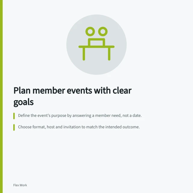 Plan member events with clear goals: Define the event’s purpose by answering a member need, not a date.; Choose format, host and invitation to match the intended outcome.; Confirm access needs, recording rules and RSVP details before sending invites. Planning member events with a clear purpose
