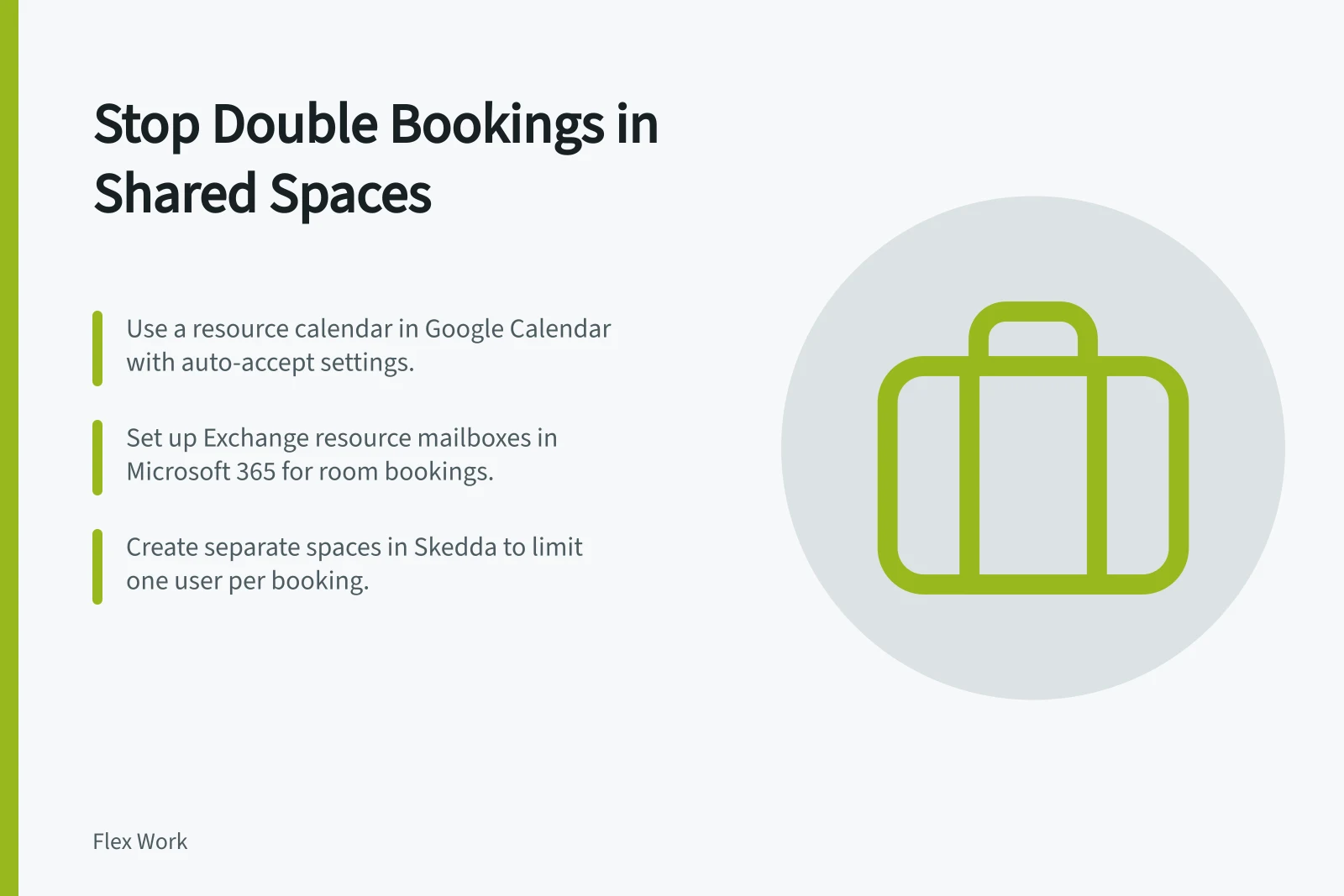 Stop Double Bookings in Shared Spaces: Use a resource calendar in Google Calendar with auto-accept settings.; Set up Exchange resource mailboxes in Microsoft 365 for room bookings.; Create separate spaces in Skedda to limit one user per booking.