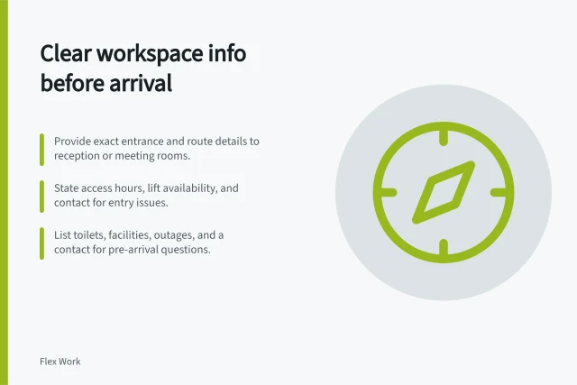 Clear workspace info before arrival: Provide exact entrance and route details to reception or meeting rooms.; State access hours, lift availability, and contact for entry issues.; List toilets, facilities, outages, and a contact for pre-arrival questions. Providing clear workspace information before arrival