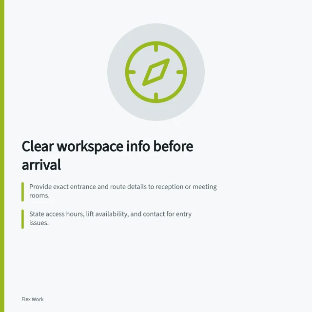 Clear workspace info before arrival: Provide exact entrance and route details to reception or meeting rooms.; State access hours, lift availability, and contact for entry issues.; List toilets, facilities, outages, and a contact for pre-arrival questions. Providing clear workspace information before arrival