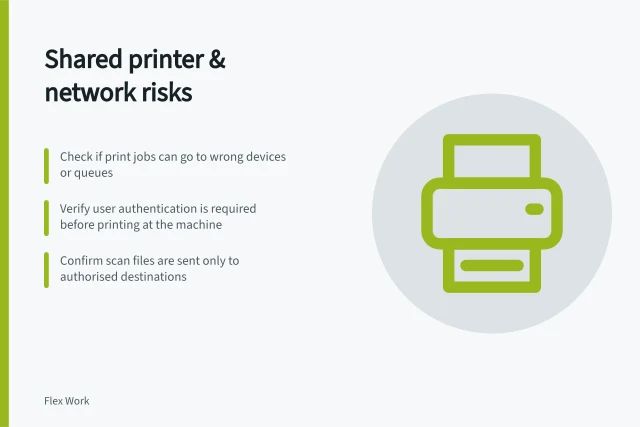 Shared printer & network risks: Check if print jobs can go to wrong devices or queues; Verify user authentication is required before printing at the machine; Confirm scan files are sent only to authorised destinations. Reviewing shared printer and network risks